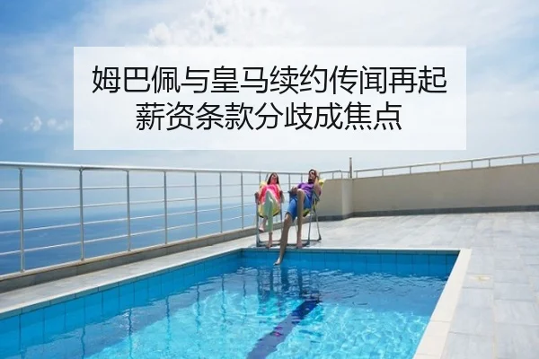 姆巴佩与皇马续约传闻再起 薪资条款分歧成焦点